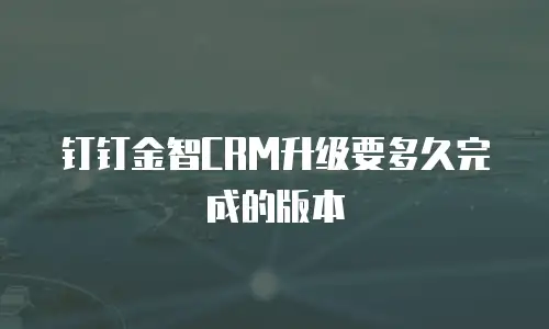 钉钉金智CRM升级要多久完成的版本