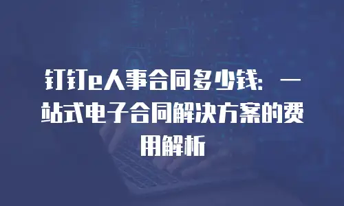 钉钉e人事合同多少钱：一站式电子合同解决方案的费用解析