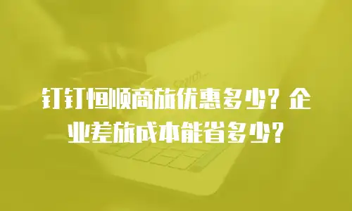 钉钉恒顺商旅优惠多少？企业差旅成本能省多少？