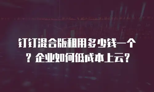 钉钉混合版租用多少钱一个？企业如何低成本上云？