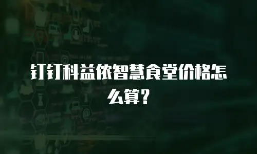 钉钉科益侬智慧食堂价格怎么算？