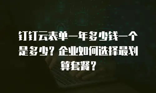 钉钉云表单一年多少钱一个是多少？企业如何选择最划算套餐？
