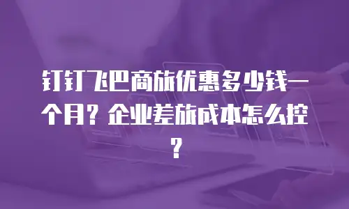 钉钉飞巴商旅优惠多少钱一个月？企业差旅成本怎么控？