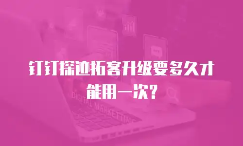 钉钉探迹拓客升级要多久才能用一次？