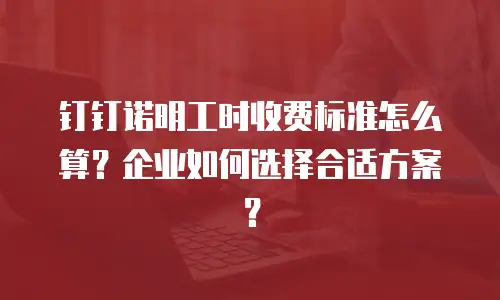 钉钉诺明工时收费标准怎么算？企业如何选择合适方案？