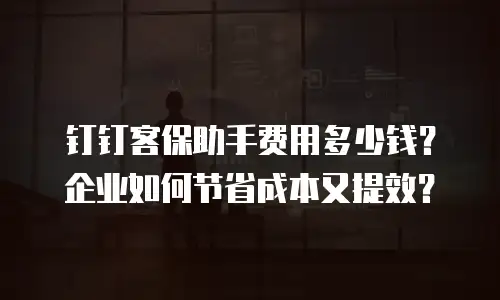 钉钉客保助手费用多少钱？企业如何节省成本又提效？