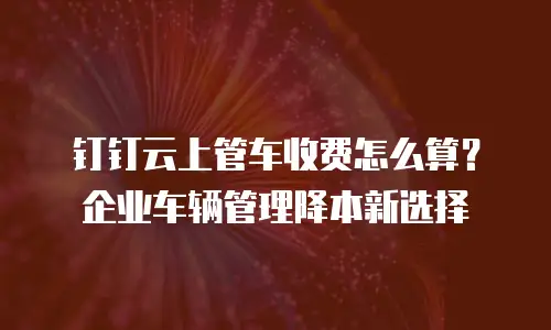 钉钉云上管车收费怎么算？企业车辆管理降本新选择
