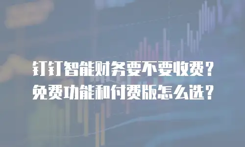 钉钉智能财务要不要收费？免费功能和付费版怎么选？