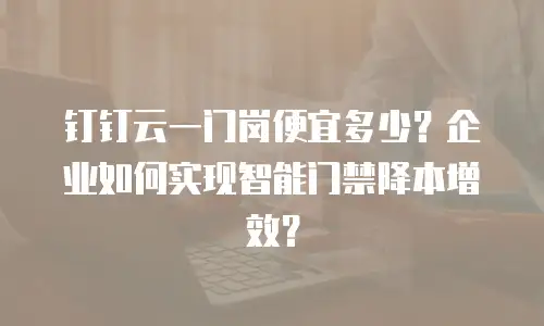 钉钉云一门岗便宜多少？企业如何实现智能门禁降本增效？