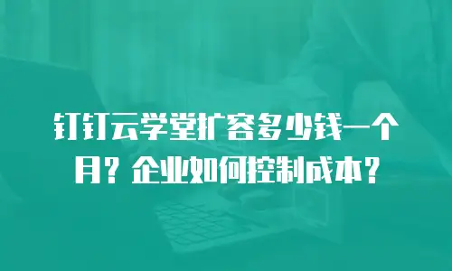 钉钉云学堂扩容多少钱一个月？企业如何控制成本？