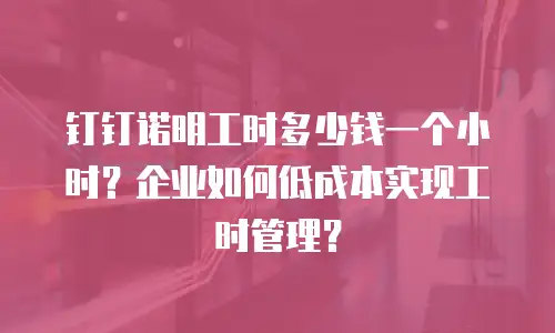 钉钉诺明工时多少钱一个小时？企业如何低成本实现工时管理？