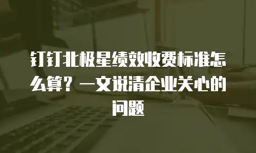 钉钉北极星绩效收费标准怎么算？一文说清企业关心的问题