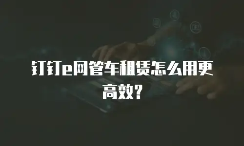 钉钉e网管车租赁怎么用更高效？