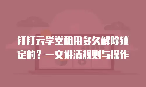 钉钉云学堂租用多久解除锁定的？一文讲清规则与操作