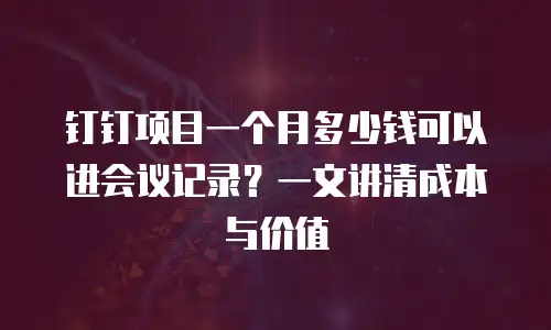 钉钉项目一个月多少钱可以进会议记录？一文讲清成本与价值