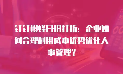 钉钉橙蜂EHR打折：企业如何合理利用成本优势优化人事管理？