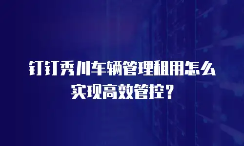 钉钉秀川车辆管理租用怎么实现高效管控？