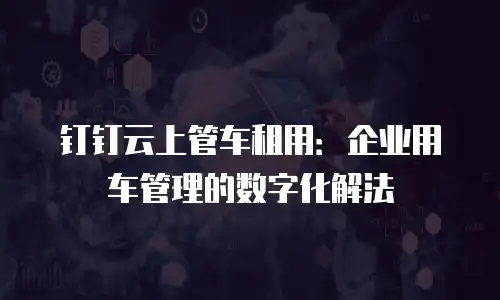 钉钉云上管车租用：企业用车管理的数字化解法