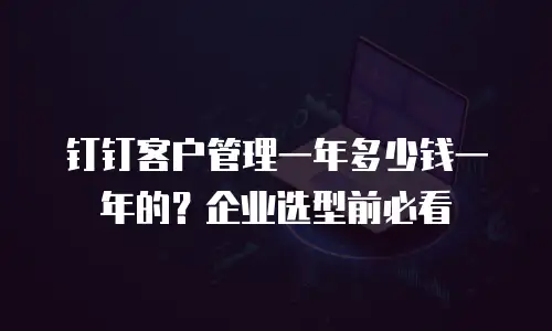 钉钉客户管理一年多少钱一年的？企业选型前必看