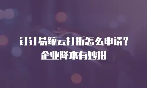 钉钉易鲸云打折怎么申请？企业降本有妙招