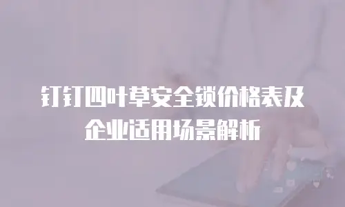钉钉四叶草安全锁价格表及企业适用场景解析