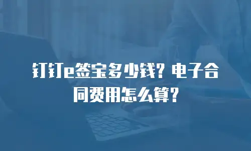 钉钉e签宝多少钱？电子合同费用怎么算？