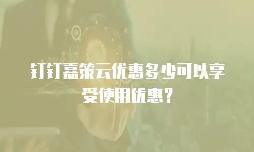 钉钉嘉策云优惠多少可以享受使用优惠？