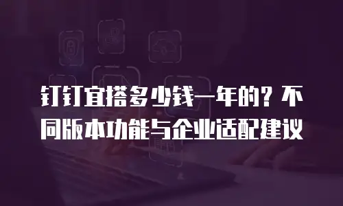 钉钉宜搭多少钱一年的？不同版本功能与企业适配建议