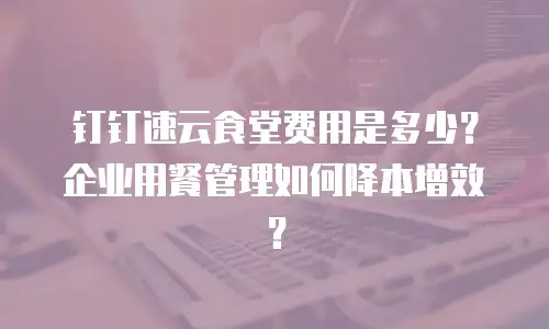钉钉速云食堂费用是多少？企业用餐管理如何降本增效？