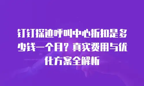 钉钉探迹呼叫中心折扣是多少钱一个月？真实费用与优化方案全解析