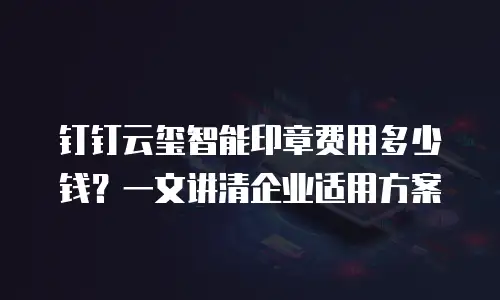 钉钉云玺智能印章费用多少钱？一文讲清企业适用方案
