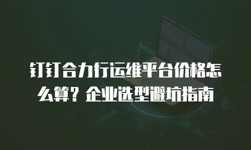 钉钉合力行运维平台价格怎么算？企业选型避坑指南
