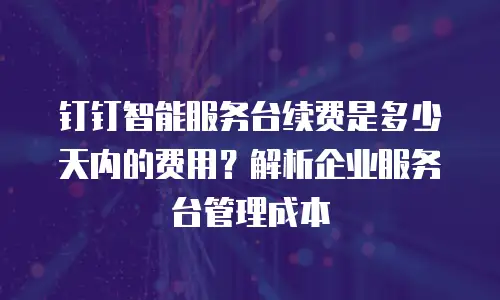钉钉智能服务台续费是多少天内的费用？解析企业服务台管理成本