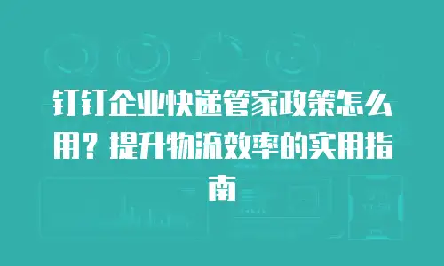 钉钉企业快递管家政策怎么用？提升物流效率的实用指南