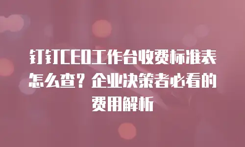 钉钉CEO工作台收费标准表怎么查？企业决策者必看的费用解析