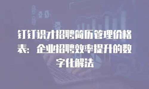 钉钉识才招聘简历管理价格表：企业招聘效率提升的数字化解法