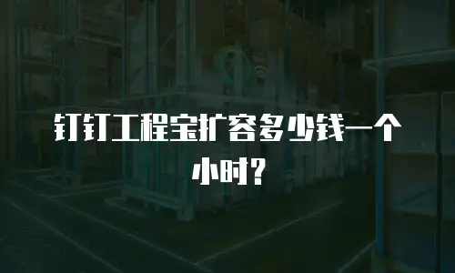 钉钉工程宝扩容多少钱一个小时？