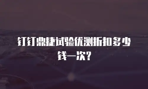钉钉鼎捷试验优测折扣多少钱一次？