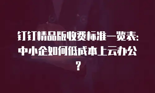 钉钉精品版收费标准一览表：中小企如何低成本上云办公？