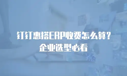 钉钉惠搭ERP收费怎么算？企业选型必看