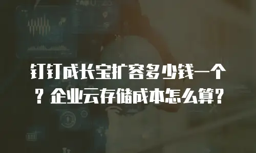 钉钉成长宝扩容多少钱一个？企业云存储成本怎么算？