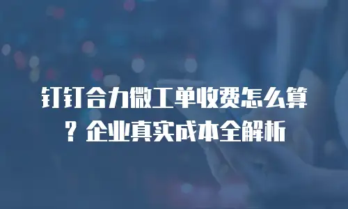 钉钉合力微工单收费怎么算？企业真实成本全解析