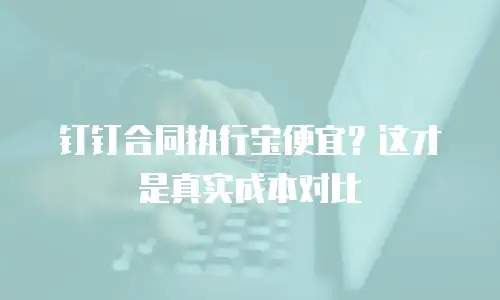 钉钉合同执行宝便宜？这才是真实成本对比
