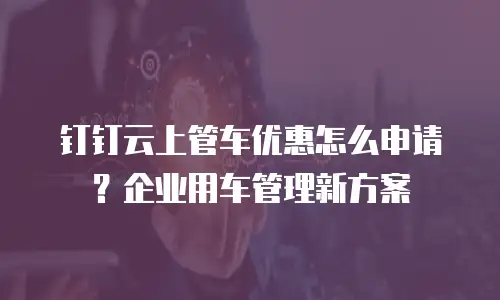 钉钉云上管车优惠怎么申请？企业用车管理新方案