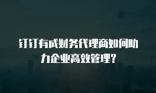 钉钉有成财务代理商如何助力企业高效管理？