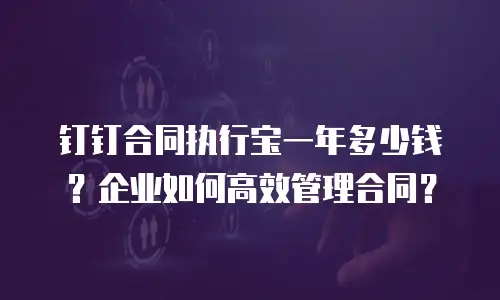 钉钉合同执行宝一年多少钱？企业如何高效管理合同？