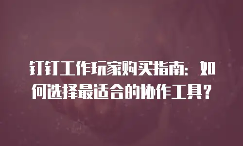 钉钉工作玩家购买指南：如何选择最适合的协作工具？