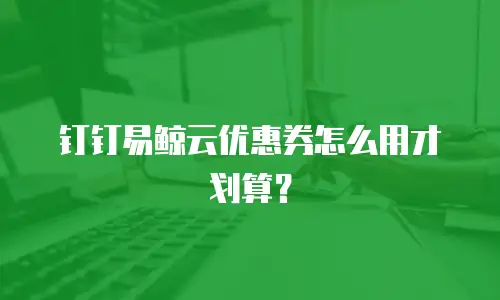 钉钉易鲸云优惠券怎么用才划算？