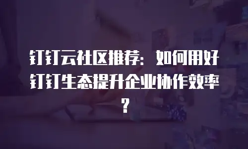 钉钉云社区推荐：如何用好钉钉生态提升企业协作效率？