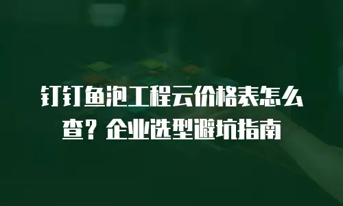 钉钉鱼泡工程云价格表怎么查？企业选型避坑指南